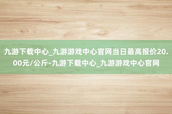 九游下载中心_九游游戏中心官网当日最高报价20.00元/公斤-九游下载中心_九游游戏中心官网