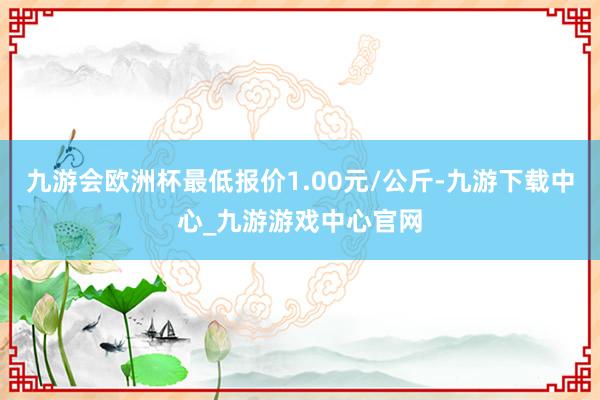 九游会欧洲杯最低报价1.00元/公斤-九游下载中心_九游游戏中心官网