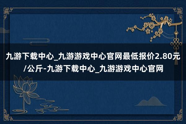 九游下载中心_九游游戏中心官网最低报价2.80元/公斤-九游下载中心_九游游戏中心官网