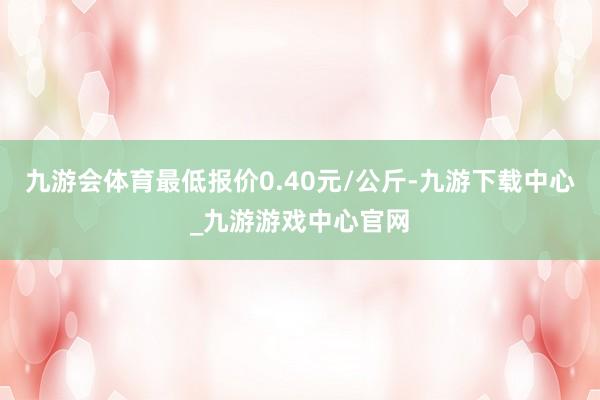 九游会体育最低报价0.40元/公斤-九游下载中心_九游游戏中心官网