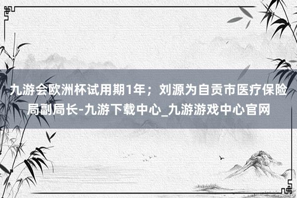 九游会欧洲杯试用期1年；刘源为自贡市医疗保险局副局长-九游下载中心_九游游戏中心官网