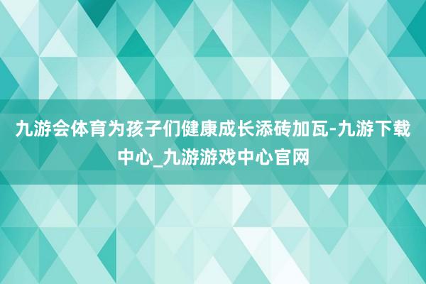 九游会体育为孩子们健康成长添砖加瓦-九游下载中心_九游游戏中心官网