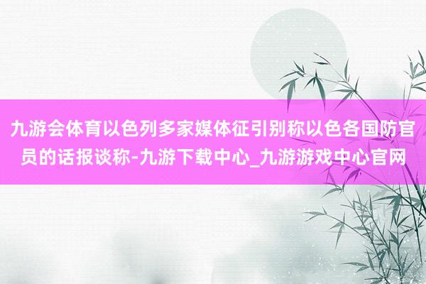 九游会体育以色列多家媒体征引别称以色各国防官员的话报谈称-九游下载中心_九游游戏中心官网