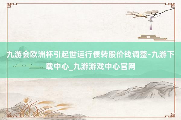 九游会欧洲杯引起世运行债转股价钱调整-九游下载中心_九游游戏中心官网