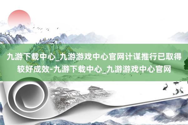 九游下载中心_九游游戏中心官网计谋推行已取得较好成效-九游下载中心_九游游戏中心官网