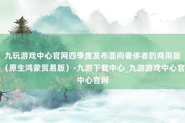 九玩游戏中心官网四季度发布面向奢侈者的商用版块（原生鸿蒙贸易版）-九游下载中心_九游游戏中心官网