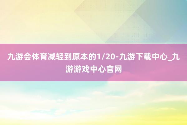 九游会体育减轻到原本的1/20-九游下载中心_九游游戏中心官网