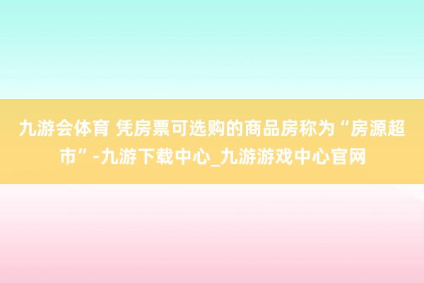 九游会体育 　　凭房票可选购的商品房称为“房源超市”-九游下载中心_九游游戏中心官网