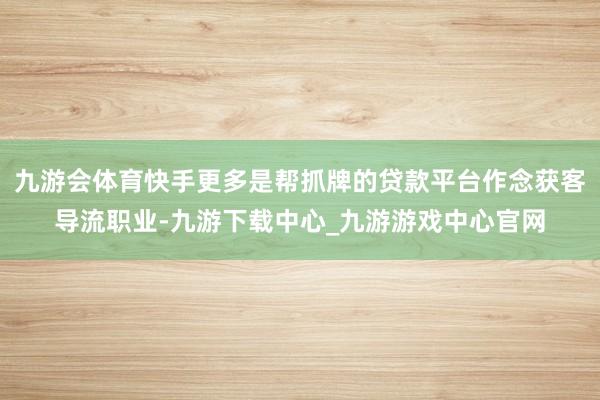 九游会体育快手更多是帮抓牌的贷款平台作念获客导流职业-九游下载中心_九游游戏中心官网