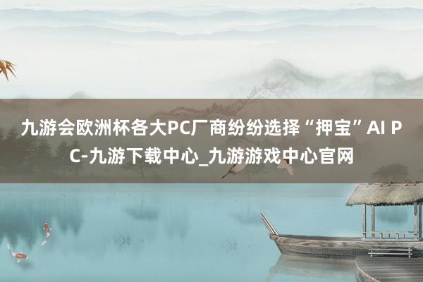 九游会欧洲杯各大PC厂商纷纷选择“押宝”AI PC-九游下载中心_九游游戏中心官网