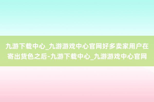 九游下载中心_九游游戏中心官网好多卖家用户在寄出货色之后-九游下载中心_九游游戏中心官网