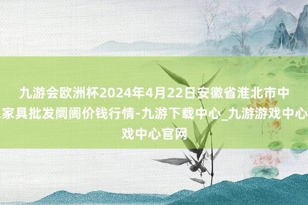 九游会欧洲杯2024年4月22日安徽省淮北市中瑞农家具批发阛阓价钱行情-九游下载中心_九游游戏中心官网