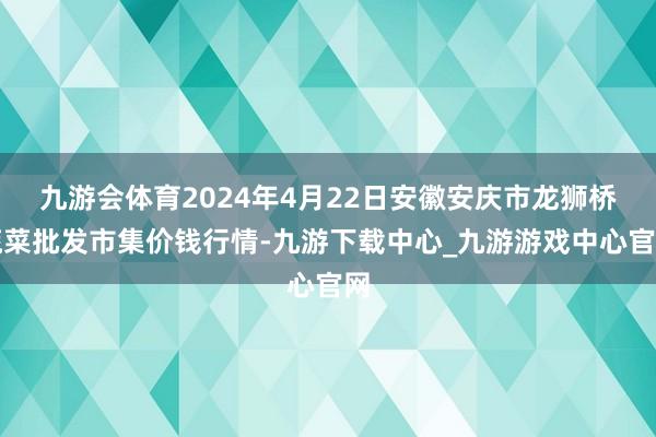 九游会体育2024年4月22日安徽安庆市龙狮桥蔬菜批发市集价钱行情-九游下载中心_九游游戏中心官网