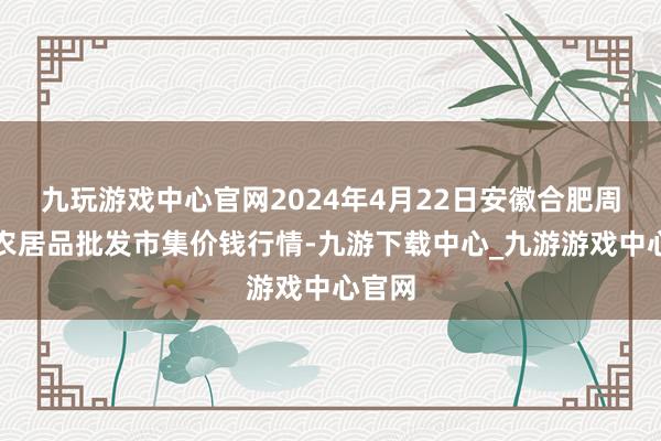 九玩游戏中心官网2024年4月22日安徽合肥周谷堆农居品批发市集价钱行情-九游下载中心_九游游戏中心官网