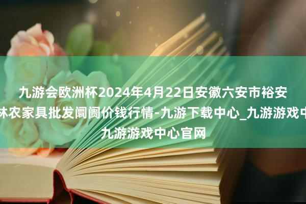 九游会欧洲杯2024年4月22日安徽六安市裕安区紫竹林农家具批发阛阓价钱行情-九游下载中心_九游游戏中心官网