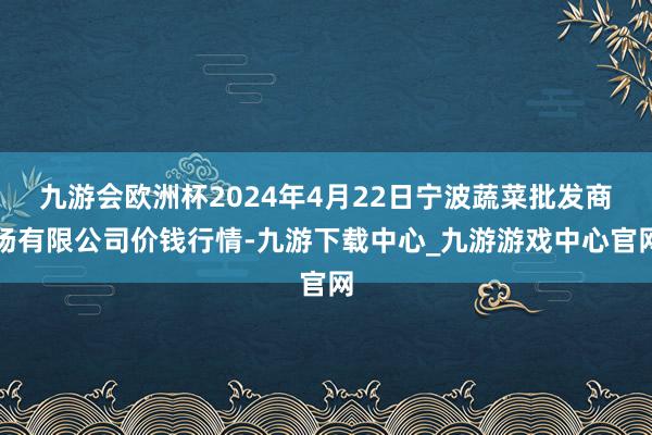 九游会欧洲杯2024年4月22日宁波蔬菜批发商场有限公司价钱行情-九游下载中心_九游游戏中心官网