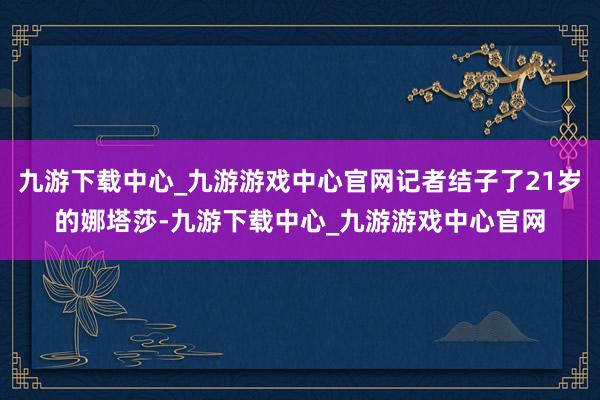 九游下载中心_九游游戏中心官网记者结子了21岁的娜塔莎-九游下载中心_九游游戏中心官网