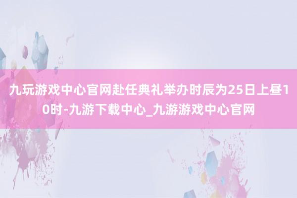 九玩游戏中心官网赴任典礼举办时辰为25日上昼10时-九游下载中心_九游游戏中心官网