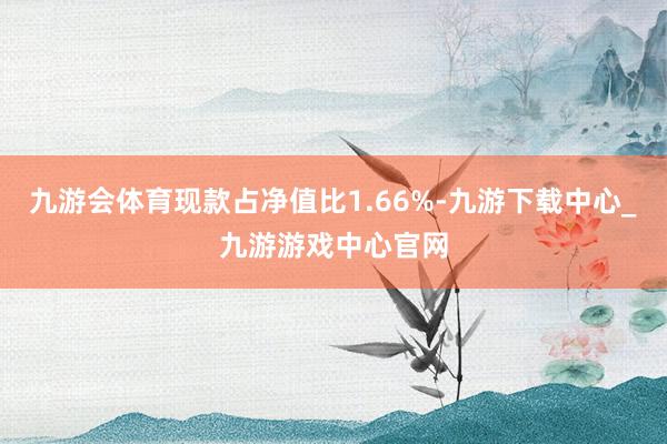 九游会体育现款占净值比1.66%-九游下载中心_九游游戏中心官网