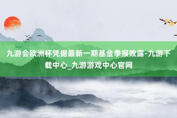 九游会欧洲杯凭据最新一期基金季报败露-九游下载中心_九游游戏中心官网