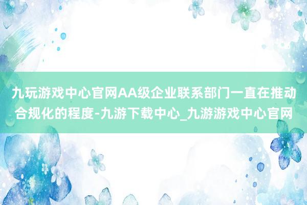 九玩游戏中心官网AA级企业联系部门一直在推动合规化的程度-九游下载中心_九游游戏中心官网