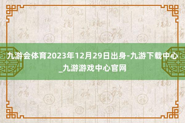 九游会体育2023年12月29日出身-九游下载中心_九游游戏中心官网