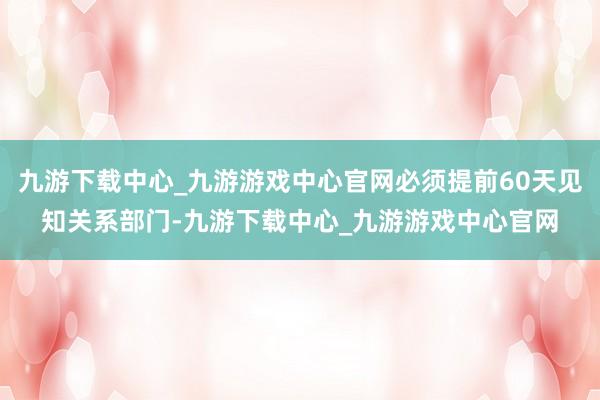 九游下载中心_九游游戏中心官网必须提前60天见知关系部门-九游下载中心_九游游戏中心官网