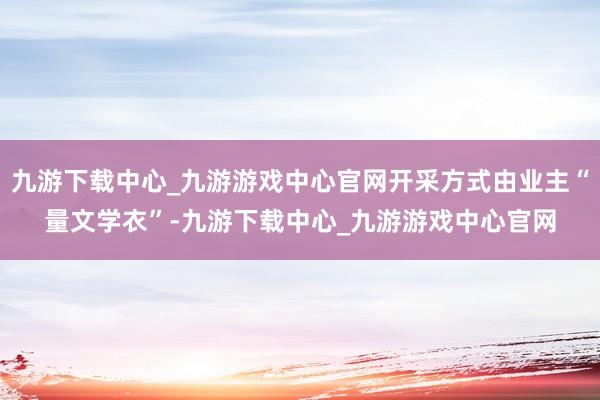 九游下载中心_九游游戏中心官网开采方式由业主“量文学衣”-九游下载中心_九游游戏中心官网