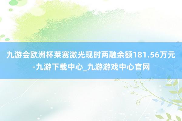 九游会欧洲杯莱赛激光现时两融余额181.56万元-九游下载中心_九游游戏中心官网