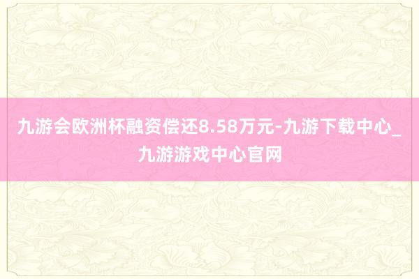 九游会欧洲杯融资偿还8.58万元-九游下载中心_九游游戏中心官网