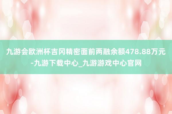 九游会欧洲杯吉冈精密面前两融余额478.88万元-九游下载中心_九游游戏中心官网