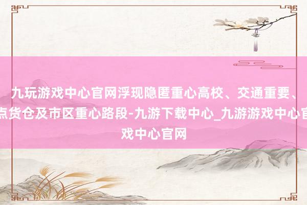 九玩游戏中心官网浮现隐匿重心高校、交通重要、热点货仓及市区重心路段-九游下载中心_九游游戏中心官网