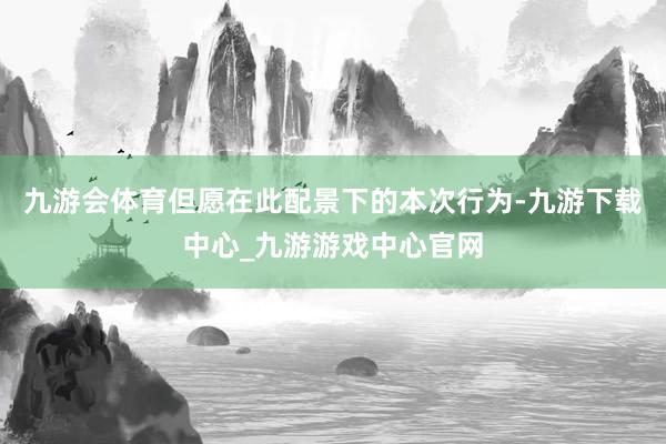 九游会体育但愿在此配景下的本次行为-九游下载中心_九游游戏中心官网