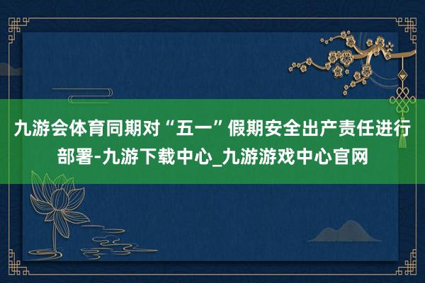 九游会体育同期对“五一”假期安全出产责任进行部署-九游下载中心_九游游戏中心官网