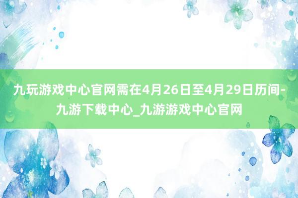 九玩游戏中心官网需在4月26日至4月29日历间-九游下载中心_九游游戏中心官网