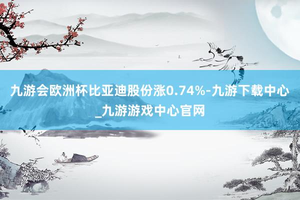 九游会欧洲杯比亚迪股份涨0.74%-九游下载中心_九游游戏中心官网