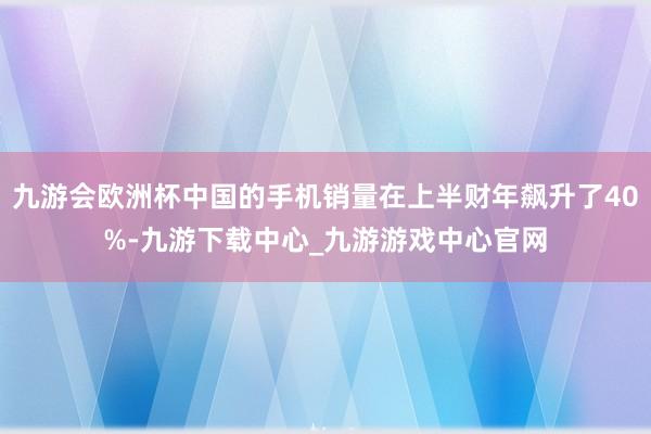 九游会欧洲杯中国的手机销量在上半财年飙升了40%-九游下载中心_九游游戏中心官网