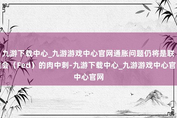 九游下载中心_九游游戏中心官网通胀问题仍将是联准会（Fed）的肉中刺-九游下载中心_九游游戏中心官网