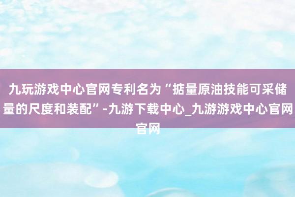 九玩游戏中心官网专利名为“掂量原油技能可采储量的尺度和装配”-九游下载中心_九游游戏中心官网