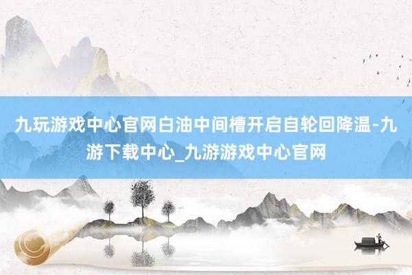 九玩游戏中心官网白油中间槽开启自轮回降温-九游下载中心_九游游戏中心官网