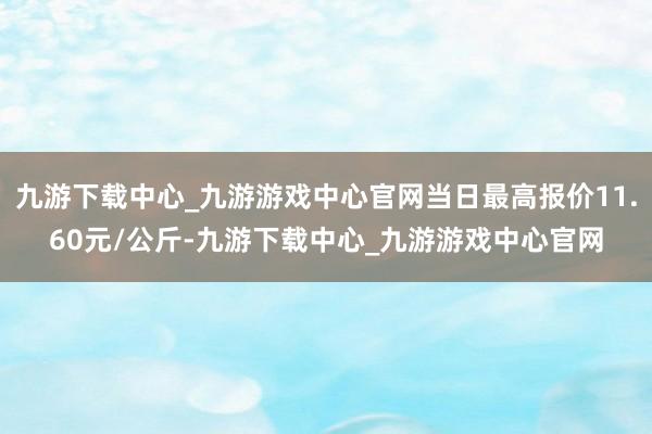 九游下载中心_九游游戏中心官网当日最高报价11.60元/公斤-九游下载中心_九游游戏中心官网