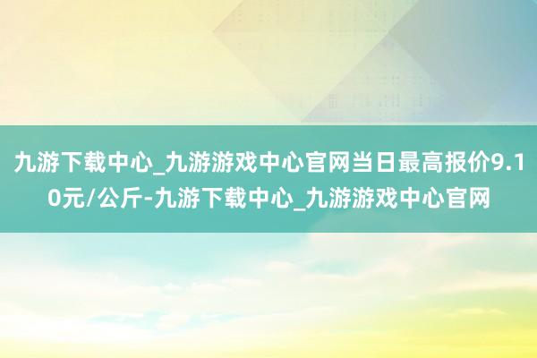 九游下载中心_九游游戏中心官网当日最高报价9.10元/公斤-九游下载中心_九游游戏中心官网