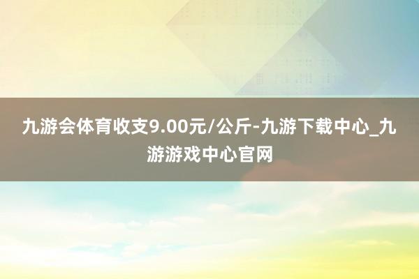 九游会体育收支9.00元/公斤-九游下载中心_九游游戏中心官网