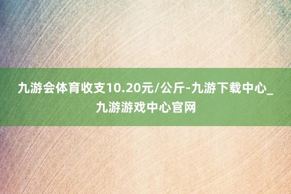 九游会体育收支10.20元/公斤-九游下载中心_九游游戏中心官网