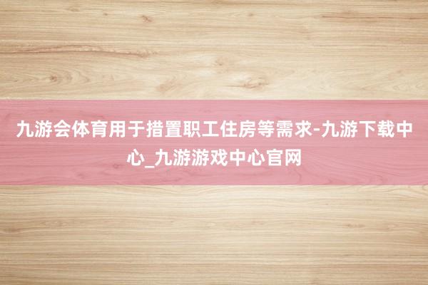 九游会体育用于措置职工住房等需求-九游下载中心_九游游戏中心官网