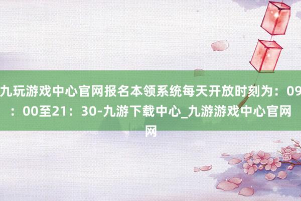 九玩游戏中心官网报名本领系统每天开放时刻为：09：00至21：30-九游下载中心_九游游戏中心官网