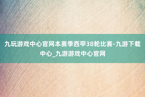 九玩游戏中心官网本赛季西甲38轮比赛-九游下载中心_九游游戏中心官网