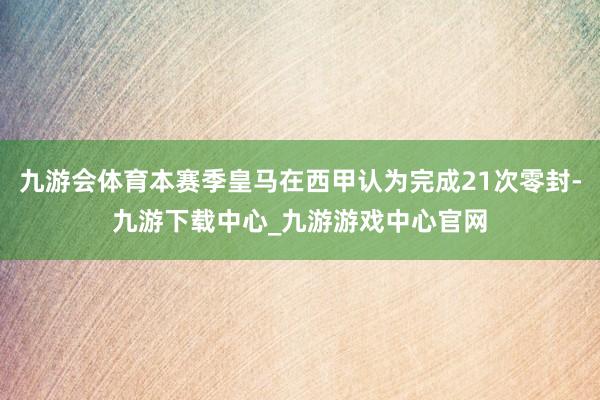 九游会体育本赛季皇马在西甲认为完成21次零封-九游下载中心_九游游戏中心官网