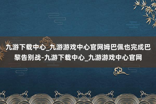 九游下载中心_九游游戏中心官网姆巴佩也完成巴黎告别战-九游下载中心_九游游戏中心官网