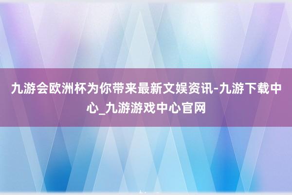 九游会欧洲杯为你带来最新文娱资讯-九游下载中心_九游游戏中心官网